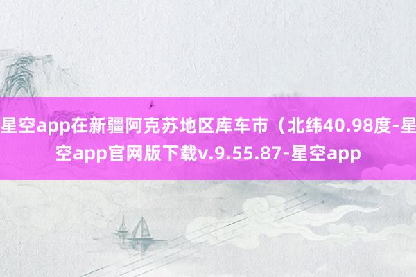 星空app在新疆阿克苏地区库车市（北纬40.98度-星空app官网版下载v.9.55.87-星空app