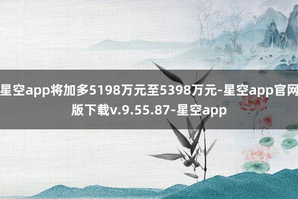 星空app将加多5198万元至5398万元-星空app官网版下载v.9.55.87-星空app