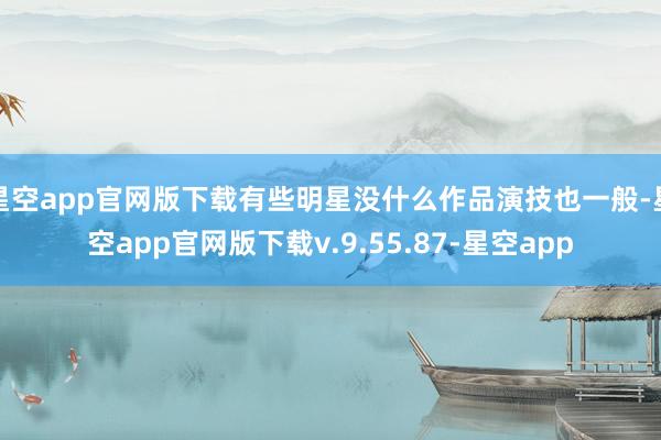 星空app官网版下载有些明星没什么作品演技也一般-星空app官网版下载v.9.55.87-星空app