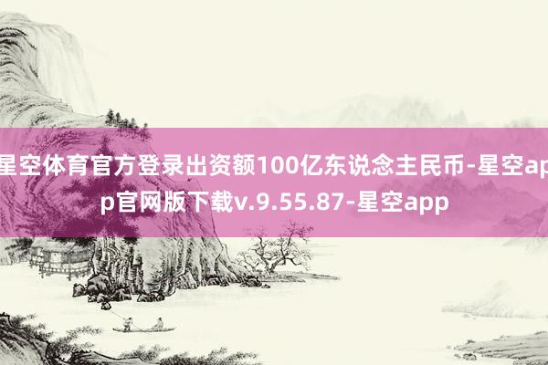 星空体育官方登录出资额100亿东说念主民币-星空app官网版下载v.9.55.87-星空app