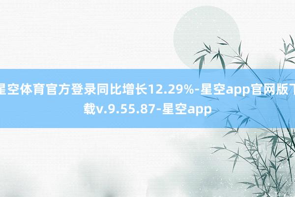 星空体育官方登录同比增长12.29%-星空app官网版下载v.9.55.87-星空app