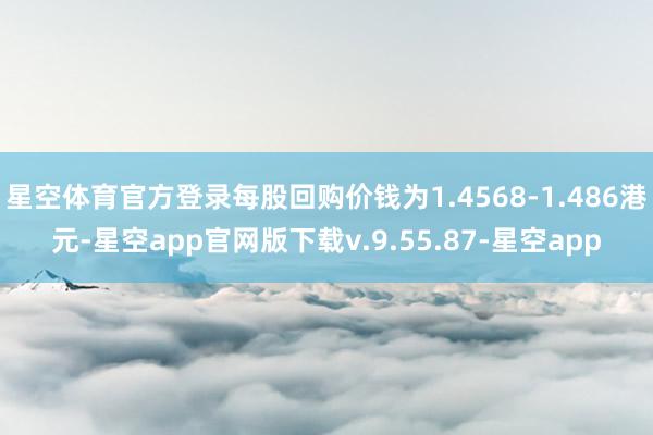 星空体育官方登录每股回购价钱为1.4568-1.486港元-星空app官网版下载v.9.55.87-星空app