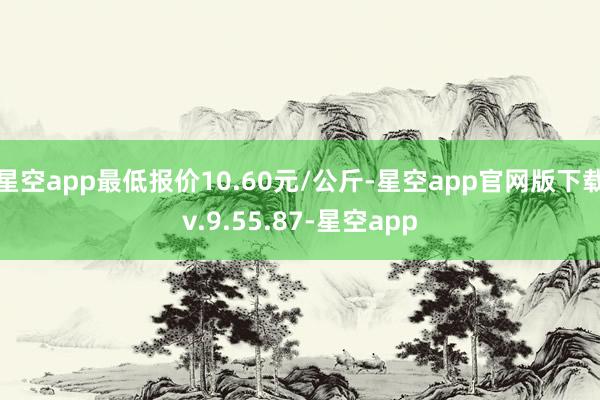 星空app最低报价10.60元/公斤-星空app官网版下载v.9.55.87-星空app