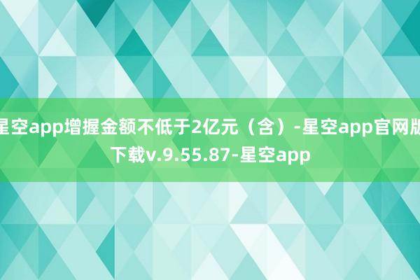 星空app增握金额不低于2亿元（含）-星空app官网版下载v.9.55.87-星空app