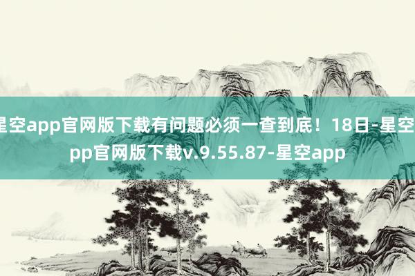 星空app官网版下载有问题必须一查到底！18日-星空app官网版下载v.9.55.87-星空app