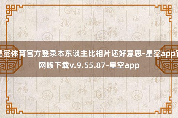 星空体育官方登录本东谈主比相片还好意思-星空app官网版下载v.9.55.87-星空app