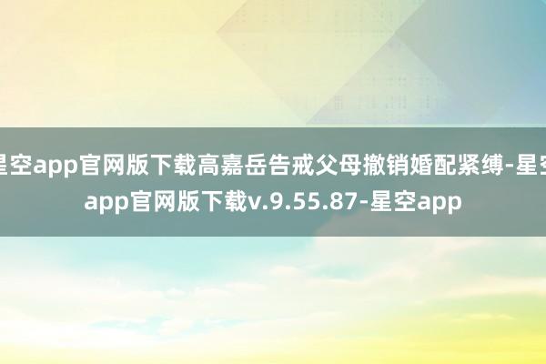 星空app官网版下载高嘉岳告戒父母撤销婚配紧缚-星空app官网版下载v.9.55.87-星空app