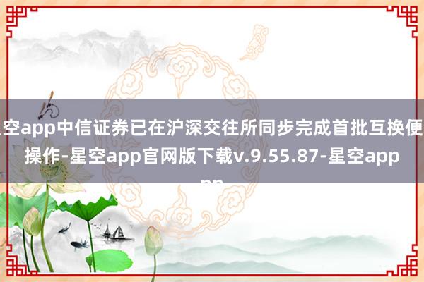 星空app中信证券已在沪深交往所同步完成首批互换便利操作-星空app官网版下载v.9.55.87-星空app