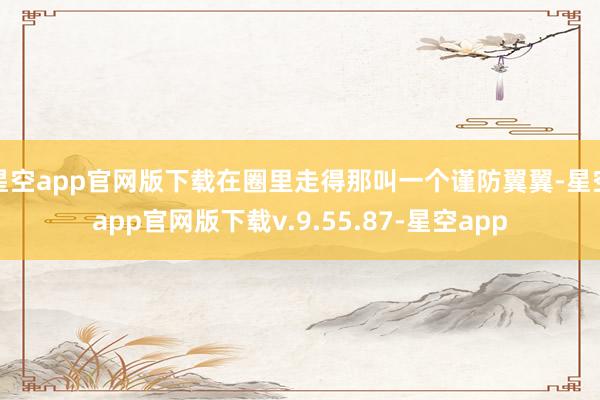 星空app官网版下载在圈里走得那叫一个谨防翼翼-星空app官网版下载v.9.55.87-星空app