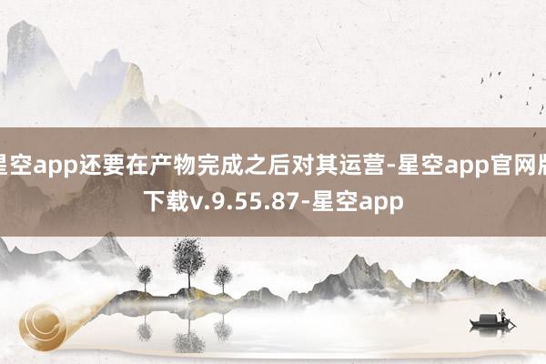 星空app还要在产物完成之后对其运营-星空app官网版下载v.9.55.87-星空app