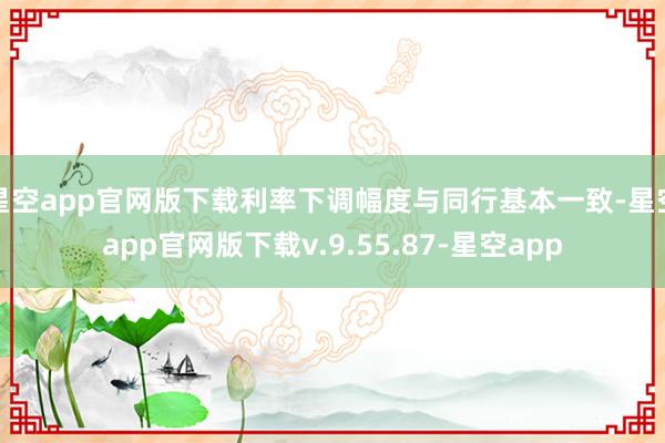 星空app官网版下载利率下调幅度与同行基本一致-星空app官网版下载v.9.55.87-星空app