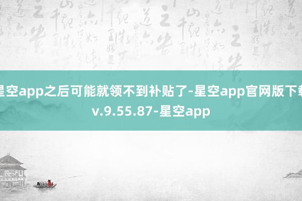 星空app之后可能就领不到补贴了-星空app官网版下载v.9.55.87-星空app