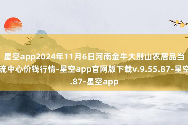 星空app2024年11月6日河南金牛大别山农居品当代物流中心价钱行情-星空app官网版下载v.9.55.87-星空app