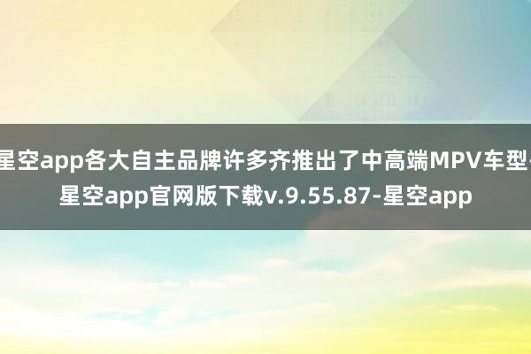 星空app各大自主品牌许多齐推出了中高端MPV车型-星空app官网版下载v.9.55.87-星空app