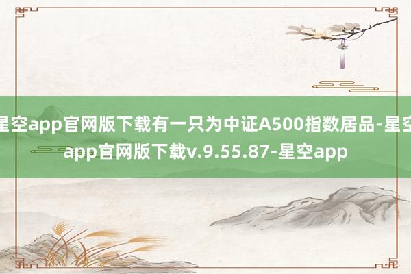 星空app官网版下载有一只为中证A500指数居品-星空app官网版下载v.9.55.87-星空app