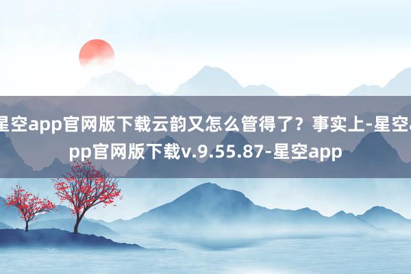 星空app官网版下载云韵又怎么管得了？事实上-星空app官网版下载v.9.55.87-星空app