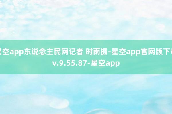 星空app东说念主民网记者 时雨摄-星空app官网版下载v.9.55.87-星空app