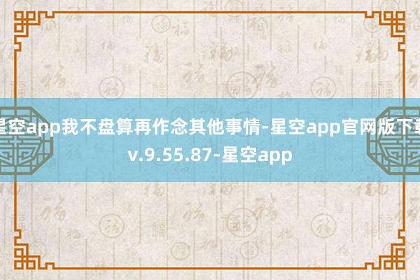 星空app我不盘算再作念其他事情-星空app官网版下载v.9.55.87-星空app