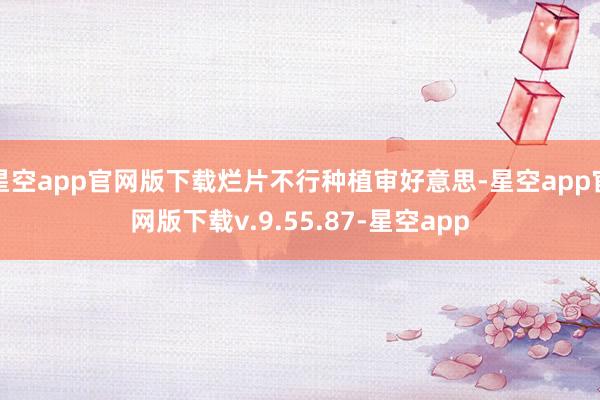 星空app官网版下载烂片不行种植审好意思-星空app官网版下载v.9.55.87-星空app