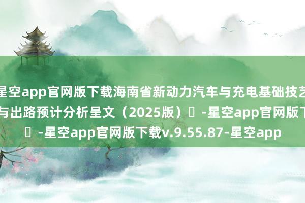 星空app官网版下载海南省新动力汽车与充电基础技艺（充电桩）市集发展与出路预计分析呈文（2025版）​-星空app官网版下载v.9.55.87-星空app