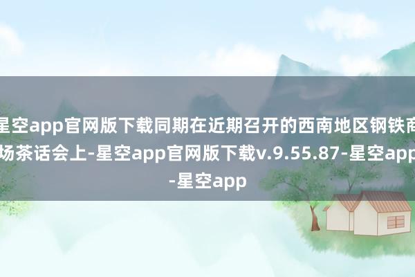 星空app官网版下载同期在近期召开的西南地区钢铁商场茶话会上-星空app官网版下载v.9.55.87-星空app