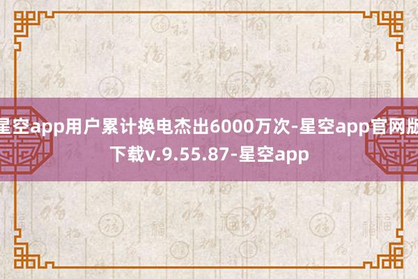 星空app用户累计换电杰出6000万次-星空app官网版下载v.9.55.87-星空app