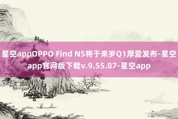 星空appOPPO Find N5将于来岁Q1厚爱发布-星空app官网版下载v.9.55.87-星空app