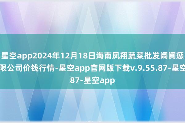 星空app2024年12月18日海南凤翔蔬菜批发阛阓惩处有限公司价钱行情-星空app官网版下载v.9.55.87-星空app