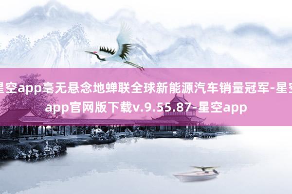 星空app毫无悬念地蝉联全球新能源汽车销量冠军-星空app官网版下载v.9.55.87-星空app