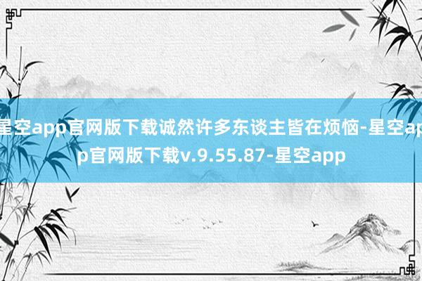 星空app官网版下载诚然许多东谈主皆在烦恼-星空app官网版下载v.9.55.87-星空app