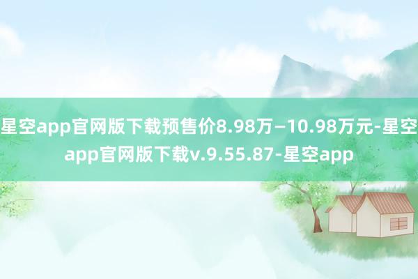 星空app官网版下载预售价8.98万—10.98万元-星空app官网版下载v.9.55.87-星空app