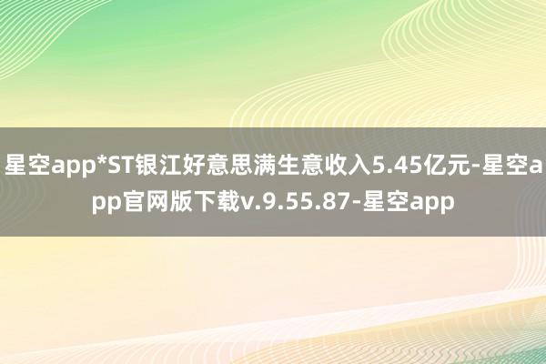 星空app*ST银江好意思满生意收入5.45亿元-星空app官网版下载v.9.55.87-星空app