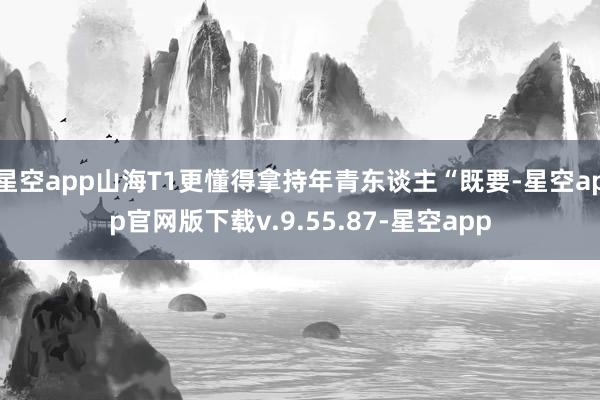 星空app山海T1更懂得拿持年青东谈主“既要-星空app官网版下载v.9.55.87-星空app