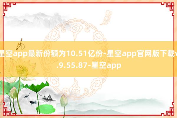 星空app最新份额为10.51亿份-星空app官网版下载v.9.55.87-星空app