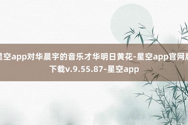 星空app对华晨宇的音乐才华明日黄花-星空app官网版下载v.9.55.87-星空app