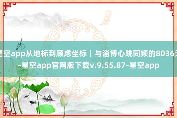 星空app从地标到顾虑坐标｜与淄博心跳同频的8036天-星空app官网版下载v.9.55.87-星空app