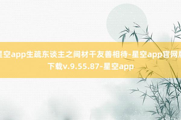 星空app生疏东谈主之间材干友善相待-星空app官网版下载v.9.55.87-星空app