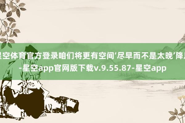 星空体育官方登录咱们将更有空间‘尽早而不是太晚’降息-星空app官网版下载v.9.55.87-星空app