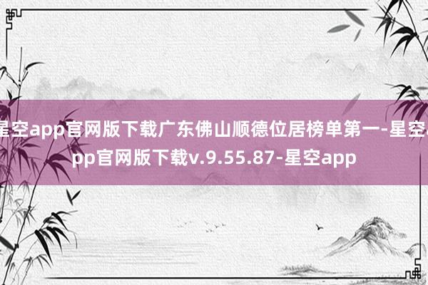 星空app官网版下载广东佛山顺德位居榜单第一-星空app官网版下载v.9.55.87-星空app